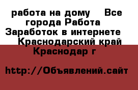 работа на дому  - Все города Работа » Заработок в интернете   . Краснодарский край,Краснодар г.